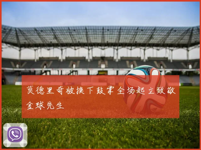 莫德里奇被换下鼓掌全场起立致敬金球先生