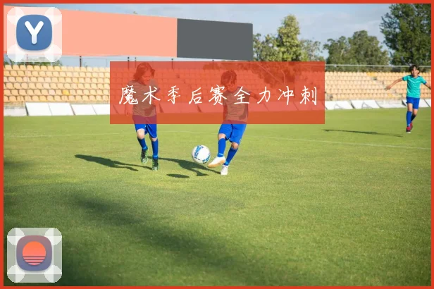 魔术季后赛全力冲刺