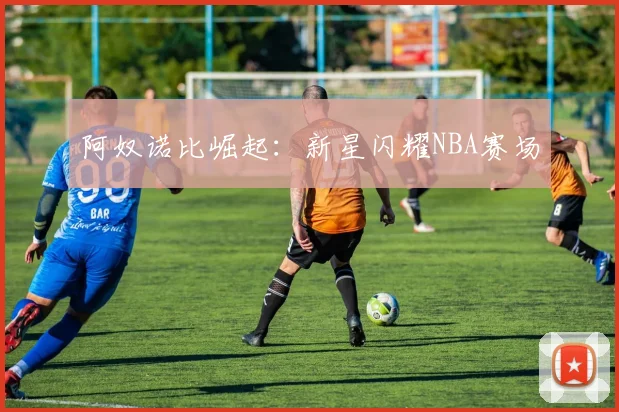 阿奴诺比崛起：新星闪耀NBA赛场