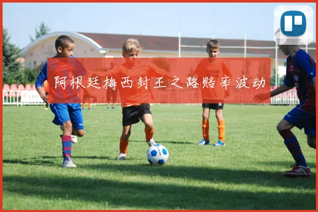 阿根廷梅西封王之路赔率波动