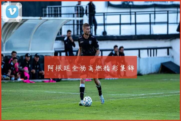 阿根廷全场高燃精彩集锦