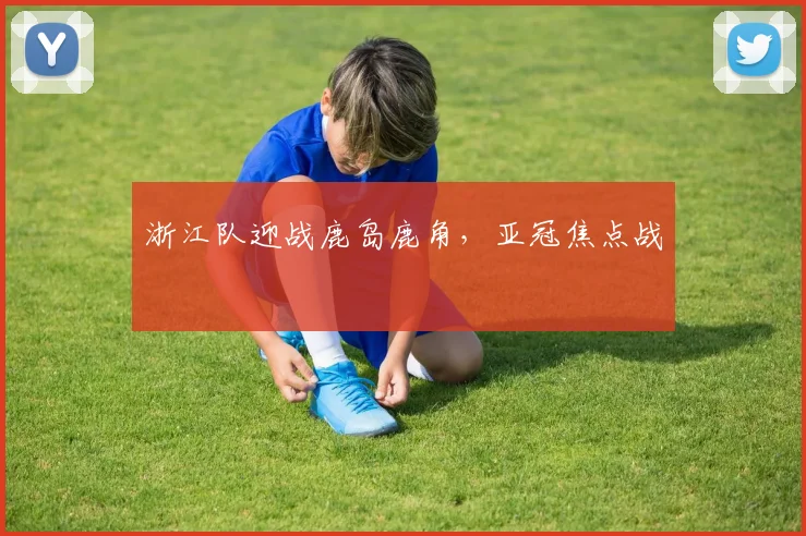 浙江队迎战鹿岛鹿角，亚冠焦点战