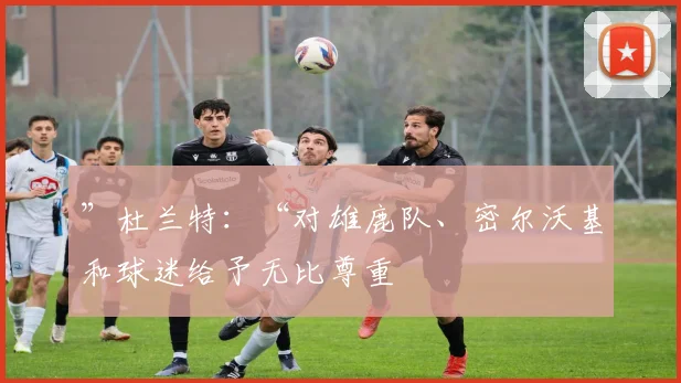 ”杜兰特：“对雄鹿队、密尔沃基和球迷给予无比尊重