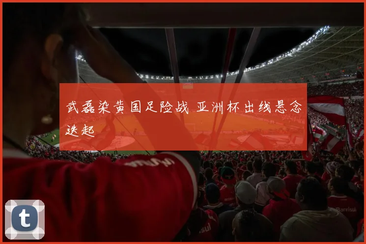 武磊染黄国足险战 亚洲杯出线悬念迭起