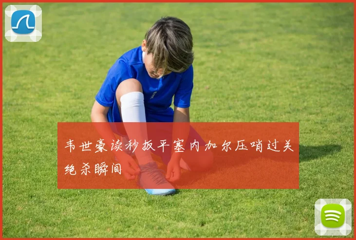 韦世豪读秒扳平塞内加尔压哨过关绝杀瞬间