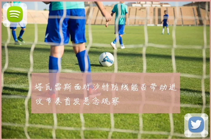 塔瓦雷斯面对沙特防线能否带动进攻节奏首发悬念观察
