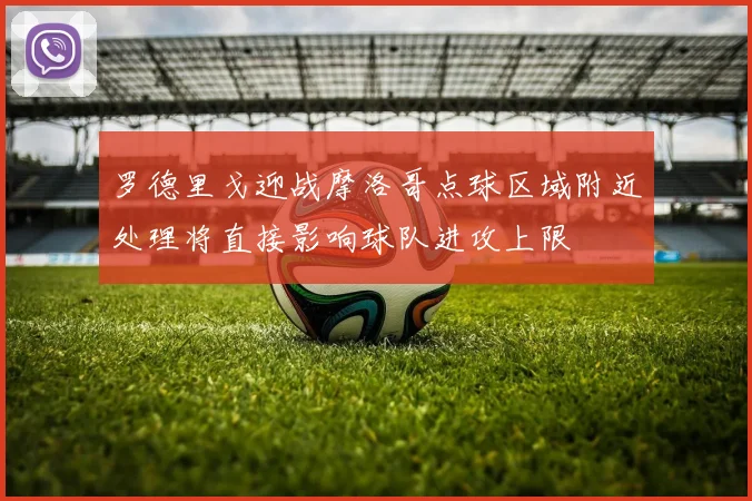 罗德里戈迎战摩洛哥点球区域附近处理将直接影响球队进攻上限