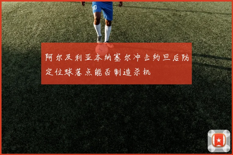 阿尔及利亚本纳塞尔冲击约旦后防定位球落点能否制造杀机