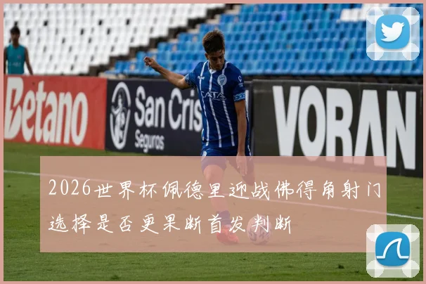 2026世界杯佩德里迎战佛得角射门选择是否更果断首发判断