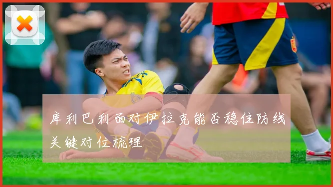 库利巴利面对伊拉克能否稳住防线关键对位梳理