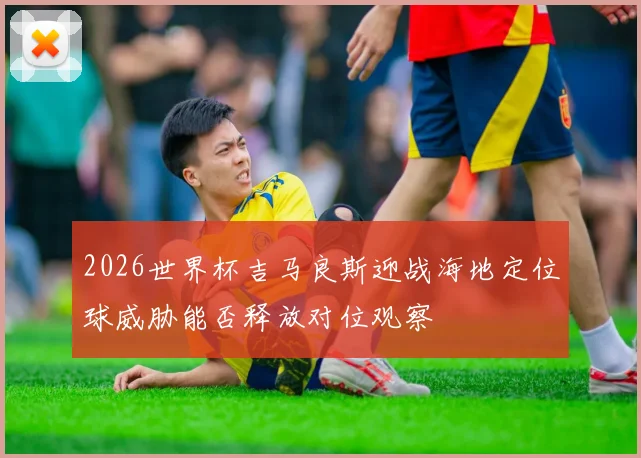 2026世界杯吉马良斯迎战海地定位球威胁能否释放对位观察