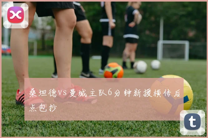 桑坦德vs曼城主队6分钟新援横传后点包抄