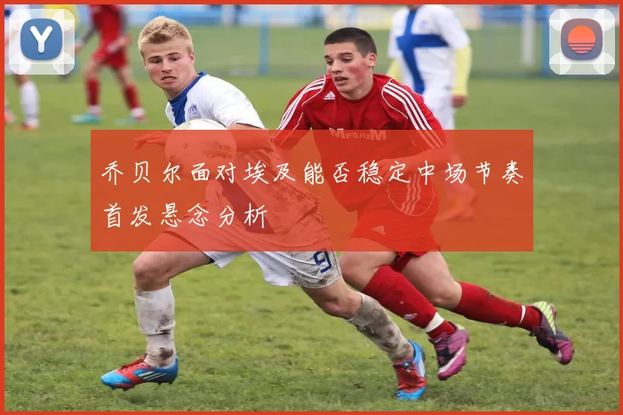乔贝尔面对埃及能否稳定中场节奏首发悬念分析