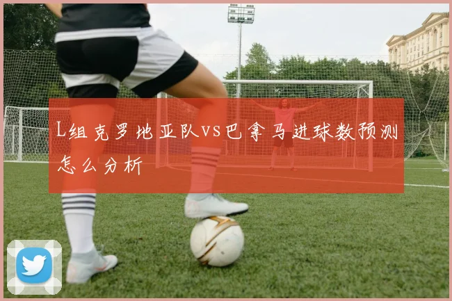 L组克罗地亚队vs巴拿马进球数预测怎么分析