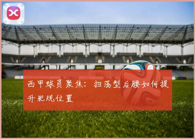 西甲球员聚焦：扫荡型后腰如何提升犯规位置