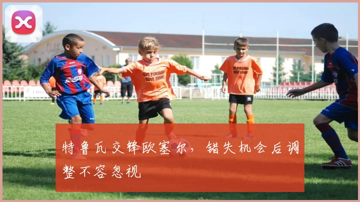 特鲁瓦交锋欧塞尔，错失机会后调整不容忽视