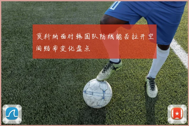 莫科纳面对韩国队防线能否拉开空间赔率变化盘点