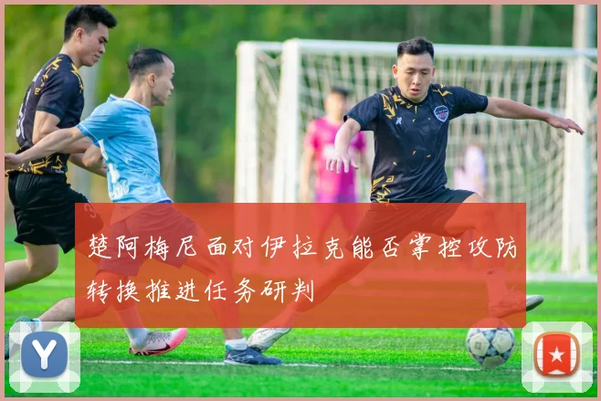 楚阿梅尼面对伊拉克能否掌控攻防转换推进任务研判