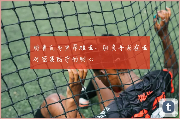 特鲁瓦与里昂碰面，胜负手或在面对密集防守的耐心