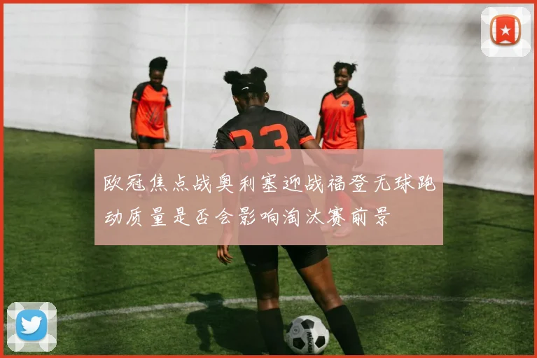 欧冠焦点战奥利塞迎战福登无球跑动质量是否会影响淘汰赛前景