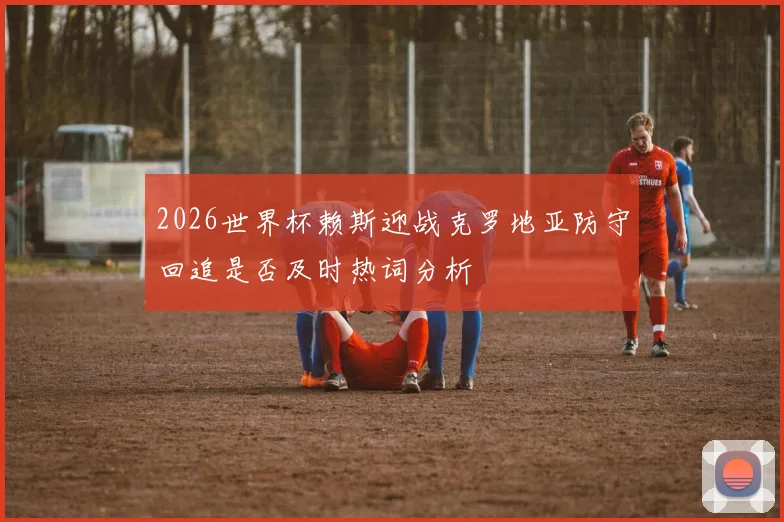 2026世界杯赖斯迎战克罗地亚防守回追是否及时热词分析