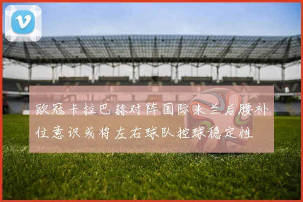 欧冠卡拉巴赫对阵国际米兰后腰补位意识或将左右球队控球稳定性